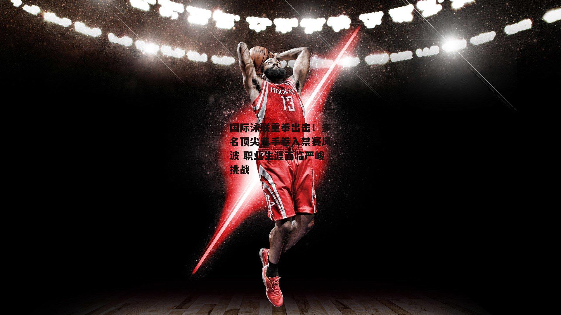 国际泳联重拳出击!多名顶尖选手卷入禁赛风波 职业生涯面临严峻挑战