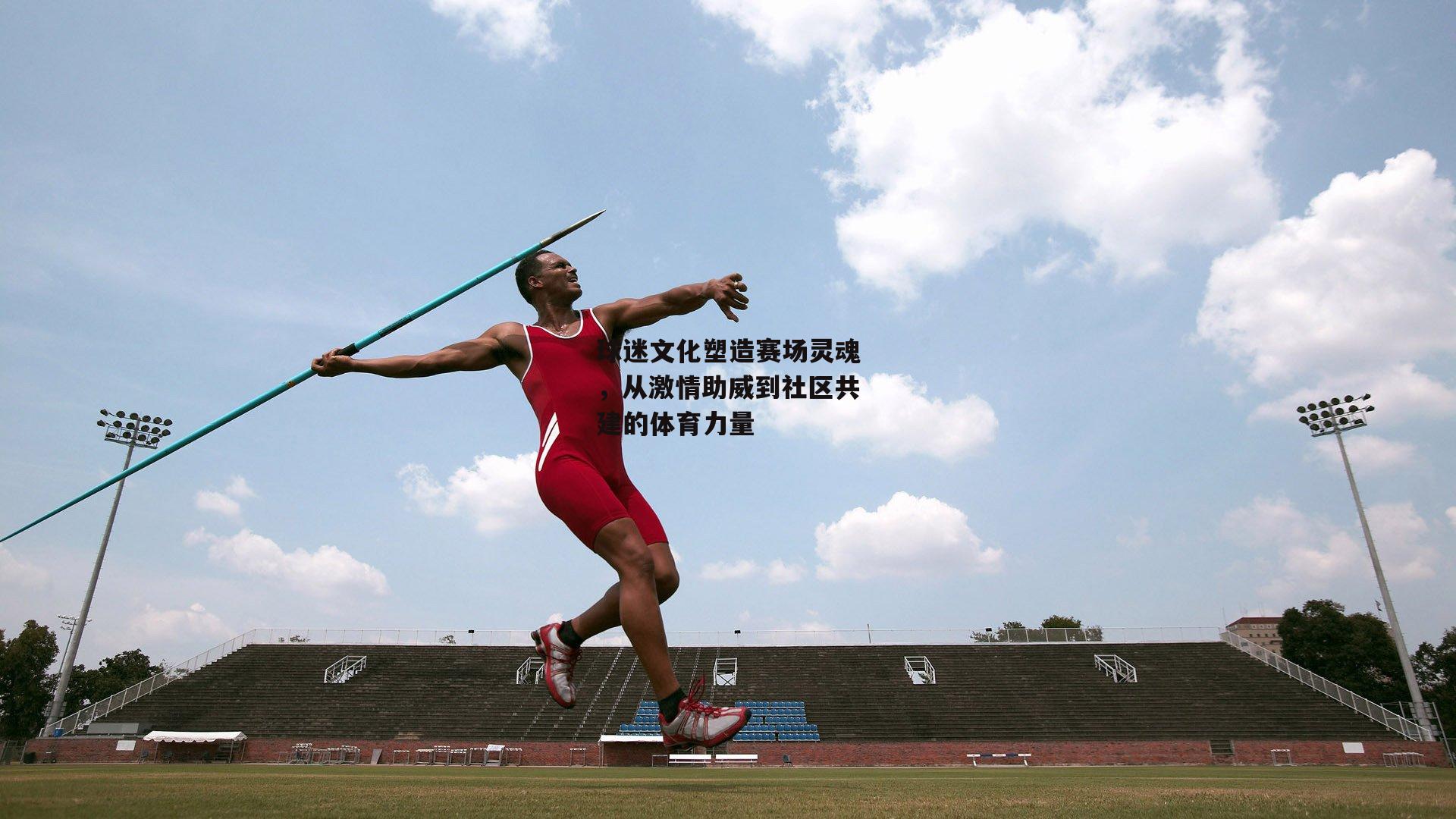 球迷文化塑造赛场灵魂,从激情助威到社区共建的体育力量